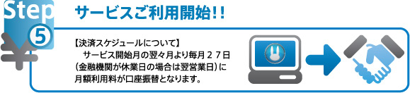 サービスご利用開始！ 決済スケジュールについて><br/>サービス開始月の翌々月より毎月２７日（金融機関が休業日の場合は翌営業日）に月額利用料が口座振替となります。