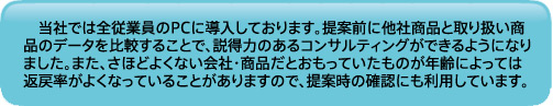 当社では全従業員のPCに導入しております。提案前に他社商品と取り扱い商品のデータを比較することで、説得力のあるコンサルティングができるようになりました。また、さほどよくない会社・商品だとおもっていたものが年齢によっては返戻率がよくなっていることがありますので、提案時の確認にも利用しています。