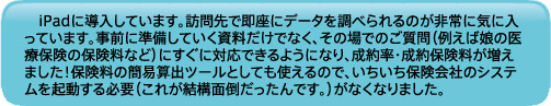 iPadに導入しています。訪問先で即座にデータを調べられるのが非常に気に入っています。事前に準備していく資料だけでなく、その場でのご質問（例えば娘の医療保険の保険料など）にすぐに対応できるようになり、成約率・成約保険料が増えました！保険料の簡易算出ツールとしても使えるので、いちいち保険会社のシステムを起動する必要（これが結構面倒だったんです。）がなくなりました。