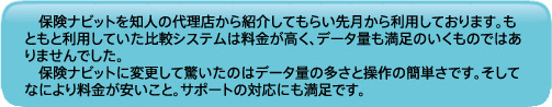 保険ナビットを知人の代理店から紹介してもらい先月から利用しております。もともと利用していた比較システムは料金が高く、データ量も満足のいくものではありませんでした。<br/>保険ナビットに変更して驚いたのはデータ量の多さと操作の簡単さです。そしてなにより料金が安いこと。サポートの対応にも満足です。